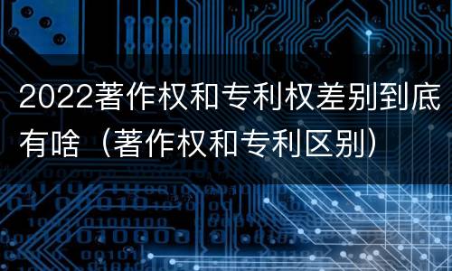 2022著作权和专利权差别到底有啥（著作权和专利区别）