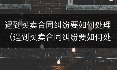 遇到买卖合同纠纷要如何处理（遇到买卖合同纠纷要如何处理好）
