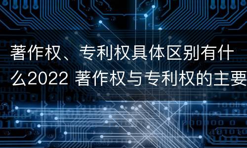 著作权、专利权具体区别有什么2022 著作权与专利权的主要区别是什么?