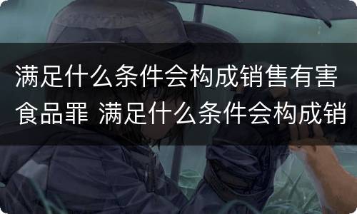 满足什么条件会构成销售有害食品罪 满足什么条件会构成销售有害食品罪行为