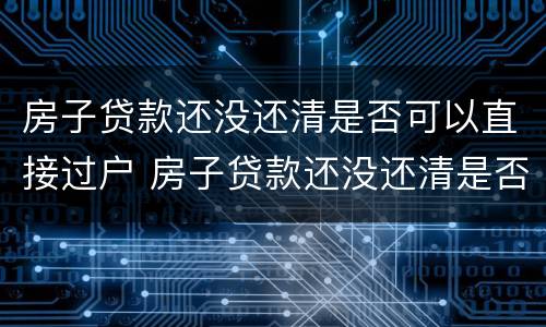 房子贷款还没还清是否可以直接过户 房子贷款还没还清是否可以直接过户呢