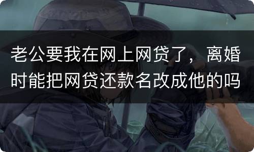 老公要我在网上网贷了，离婚时能把网贷还款名改成他的吗