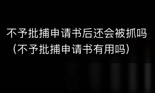 不予批捕申请书后还会被抓吗（不予批捕申请书有用吗）