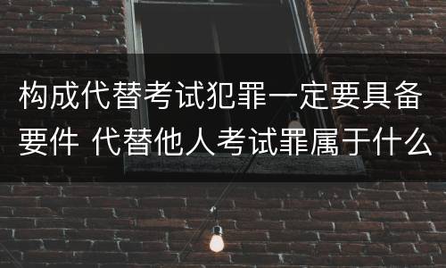 构成代替考试犯罪一定要具备要件 代替他人考试罪属于什么类犯罪