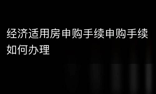 经济适用房申购手续申购手续如何办理