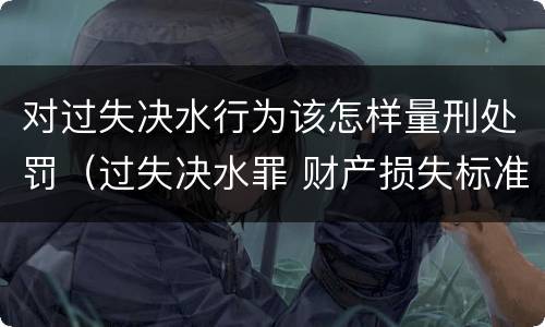 对过失决水行为该怎样量刑处罚（过失决水罪 财产损失标准）