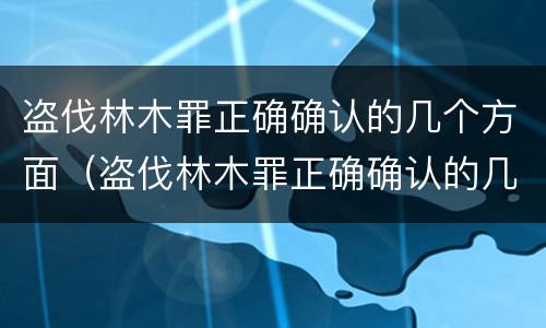 盗伐林木罪正确确认的几个方面（盗伐林木罪正确确认的几个方面是）
