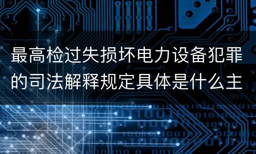 最高检过失损坏电力设备犯罪的司法解释规定具体是什么主要内容