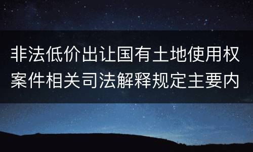 非法低价出让国有土地使用权案件相关司法解释规定主要内容包括什么