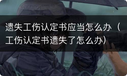 遗失工伤认定书应当怎么办（工伤认定书遗失了怎么办）
