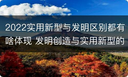 2022实用新型与发明区别都有啥体现 发明创造与实用新型的区别