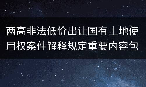 两高非法低价出让国有土地使用权案件解释规定重要内容包括什么