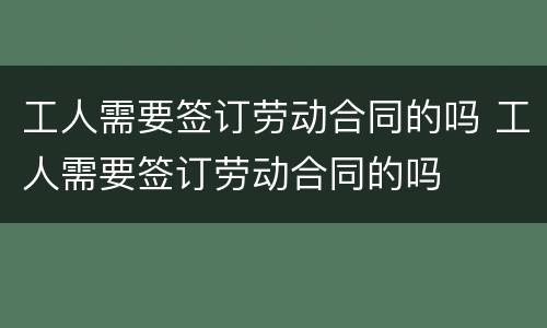 工人需要签订劳动合同的吗 工人需要签订劳动合同的吗