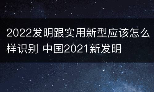 2022发明跟实用新型应该怎么样识别 中国2021新发明