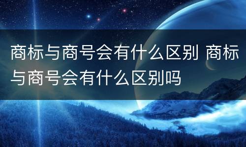 商标与商号会有什么区别 商标与商号会有什么区别吗