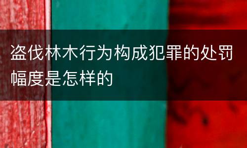 盗伐林木行为构成犯罪的处罚幅度是怎样的