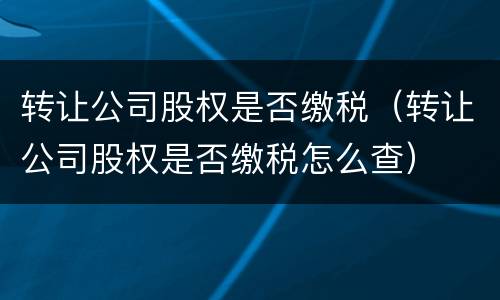 转让公司股权是否缴税（转让公司股权是否缴税怎么查）
