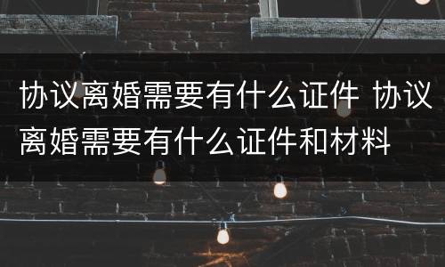 协议离婚需要有什么证件 协议离婚需要有什么证件和材料