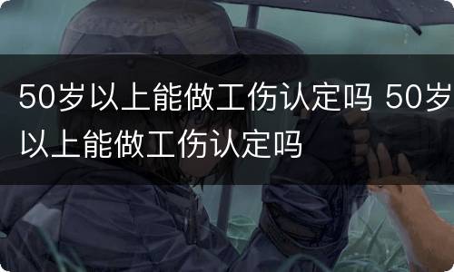 50岁以上能做工伤认定吗 50岁以上能做工伤认定吗