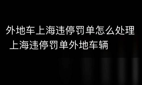 外地车上海违停罚单怎么处理 上海违停罚单外地车辆