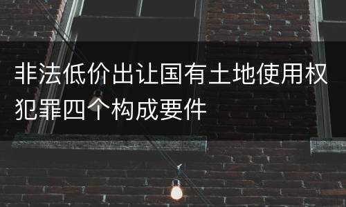 非法低价出让国有土地使用权犯罪四个构成要件