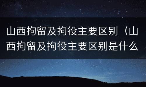 山西拘留及拘役主要区别（山西拘留及拘役主要区别是什么）