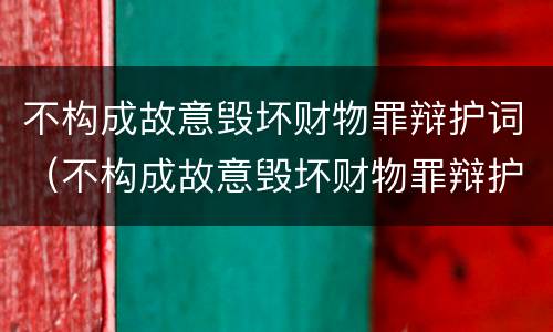 不构成故意毁坏财物罪辩护词（不构成故意毁坏财物罪辩护词怎么写）