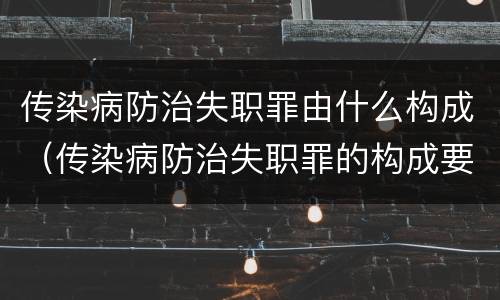 传染病防治失职罪由什么构成（传染病防治失职罪的构成要件）