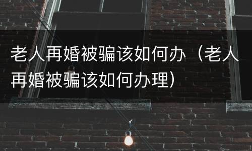 老人再婚被骗该如何办（老人再婚被骗该如何办理）