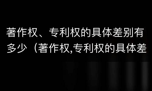 著作权、专利权的具体差别有多少（著作权,专利权的具体差别有多少种）