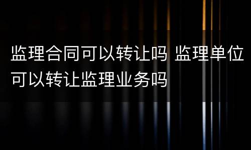 监理合同可以转让吗 监理单位可以转让监理业务吗