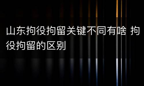 山东拘役拘留关键不同有啥 拘役拘留的区别