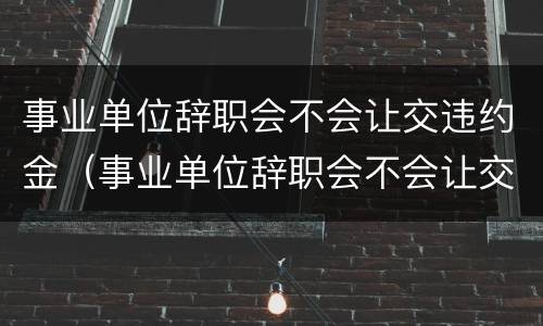 事业单位辞职会不会让交违约金（事业单位辞职会不会让交违约金呢）