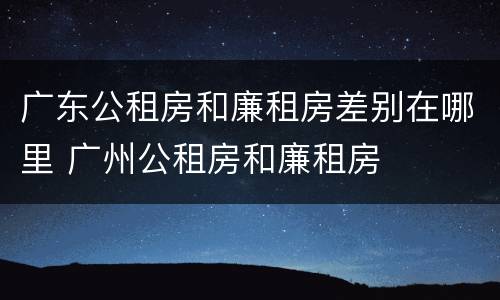广东公租房和廉租房差别在哪里 广州公租房和廉租房