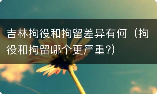 吉林拘役和拘留差异有何（拘役和拘留哪个更严重?）
