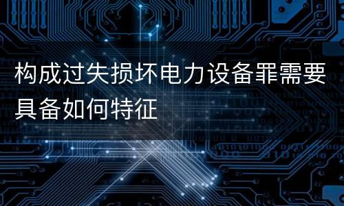 构成过失损坏电力设备罪需要具备如何特征