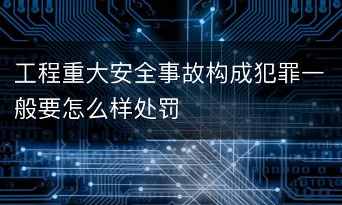 工程重大安全事故构成犯罪一般要怎么样处罚