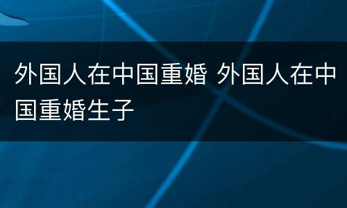 外国人在中国重婚 外国人在中国重婚生子