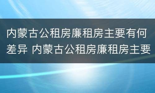内蒙古公租房廉租房主要有何差异 内蒙古公租房廉租房主要有何差异呢