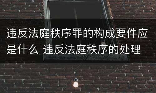 违反法庭秩序罪的构成要件应是什么 违反法庭秩序的处理