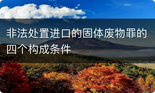 非法处置进口的固体废物罪的四个构成条件