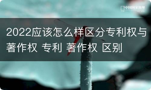 2022应该怎么样区分专利权与著作权 专利 著作权 区别