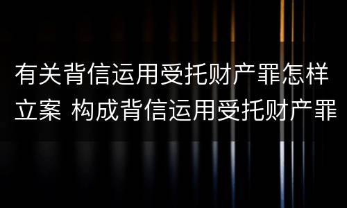 有关背信运用受托财产罪怎样立案 构成背信运用受托财产罪的立案标准