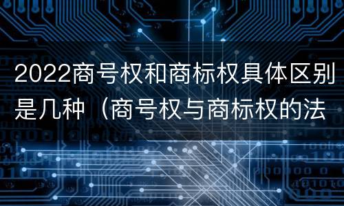 2022商号权和商标权具体区别是几种（商号权与商标权的法律冲突与解决）