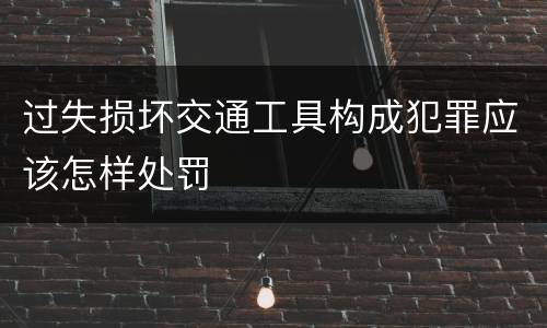 过失损坏交通工具构成犯罪应该怎样处罚