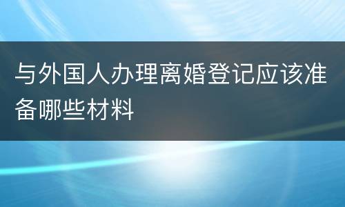 与外国人办理离婚登记应该准备哪些材料