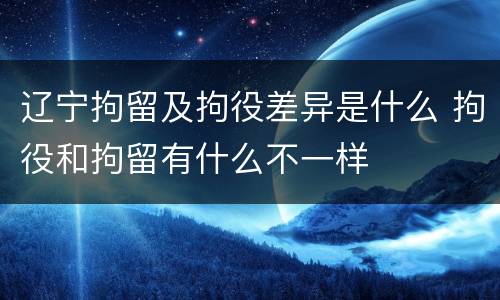 辽宁拘留及拘役差异是什么 拘役和拘留有什么不一样