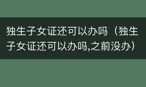 独生子女证还可以办吗（独生子女证还可以办吗,之前没办）