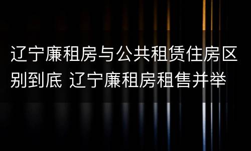 辽宁廉租房与公共租赁住房区别到底 辽宁廉租房租售并举