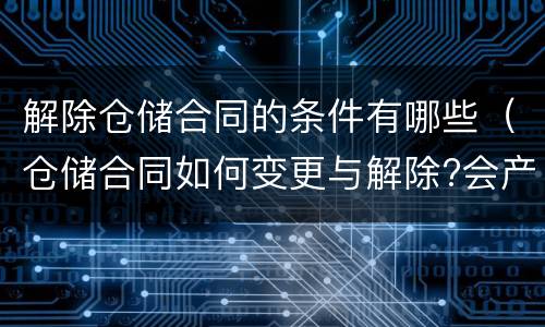 解除仓储合同的条件有哪些（仓储合同如何变更与解除?会产生什么后果）